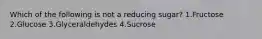 Which of the following is not a reducing sugar? 1.Fructose 2.Glucose 3.Glyceraldehydes 4.Sucrose