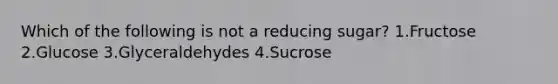 Which of the following is not a reducing sugar? 1.Fructose 2.Glucose 3.Glyceraldehydes 4.Sucrose