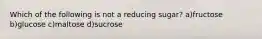 Which of the following is not a reducing sugar? a)fructose b)glucose c)maltose d)sucrose