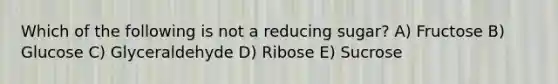 Which of the following is not a reducing sugar? A) Fructose B) Glucose C) Glyceraldehyde D) Ribose E) Sucrose