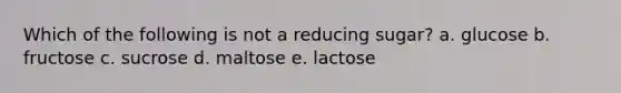 Which of the following is not a reducing sugar? a. glucose b. fructose c. sucrose d. maltose e. lactose