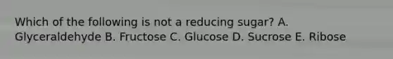 Which of the following is not a reducing sugar? A. Glyceraldehyde B. Fructose C. Glucose D. Sucrose E. Ribose