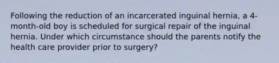 Following the reduction of an incarcerated inguinal hernia, a 4-month-old boy is scheduled for surgical repair of the inguinal hernia. Under which circumstance should the parents notify the health care provider prior to surgery?