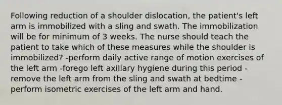 Following reduction of a shoulder dislocation, the patient's left arm is immobilized with a sling and swath. The immobilization will be for minimum of 3 weeks. The nurse should teach the patient to take which of these measures while the shoulder is immobilized? -perform daily active range of motion exercises of the left arm -forego left axillary hygiene during this period -remove the left arm from the sling and swath at bedtime -perform isometric exercises of the left arm and hand.