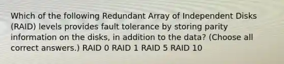 Which of the following Redundant Array of Independent Disks (RAID) levels provides fault tolerance by storing parity information on the disks, in addition to the data? (Choose all correct answers.) RAID 0 RAID 1 RAID 5 RAID 10