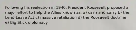 Following his reelection in 1940, President Roosevelt proposed a major effort to help the Allies known as: a) cash-and-carry b) the Lend-Lease Act c) massive retaliation d) the Roosevelt doctrine e) Big Stick diplomacy