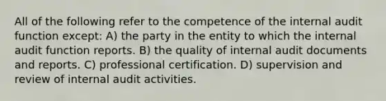 All of the following refer to the competence of the internal audit function except: A) the party in the entity to which the internal audit function reports. B) the quality of internal audit documents and reports. C) professional certification. D) supervision and review of internal audit activities.