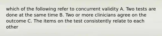 which of the following refer to concurrent validity A. Two tests are done at the same time B. Two or more clinicians agree on the outcome C. The items on the test consistently relate to each other