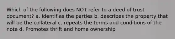 Which of the following does NOT refer to a deed of trust document? a. identifies the parties b. describes the property that will be the collateral c. repeats the terms and conditions of the note d. Promotes thrift and home ownership