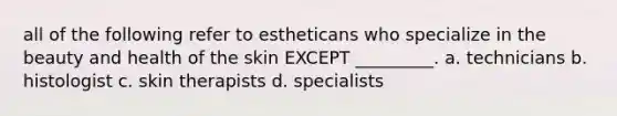 all of the following refer to estheticans who specialize in the beauty and health of the skin EXCEPT _________. a. technicians b. histologist c. skin therapists d. specialists