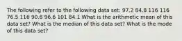 The following refer to the following data set: 97.2 84.8 116 116 76.5 116 90.8 96.6 101 84.1 What is the arithmetic mean of this data set? What is the median of this data set? What is the mode of this data set?