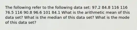 The following refer to the following data set: 97.2 84.8 116 116 76.5 116 90.8 96.6 101 84.1 What is the arithmetic mean of this data set? What is the median of this data set? What is the mode of this data set?