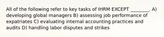 All of the following refer to key tasks of IHRM EXCEPT ________. A) developing global managers B) assessing job performance of expatriates C) evaluating internal accounting practices and audits D) handling labor disputes and strikes