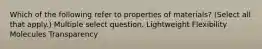 Which of the following refer to properties of materials? (Select all that apply.) Multiple select question. Lightweight Flexibility Molecules Transparency