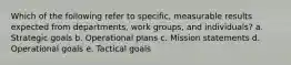 Which of the following refer to specific, measurable results expected from departments, work groups, and individuals? a. Strategic goals b. Operational plans c. Mission statements d. Operational goals e. Tactical goals