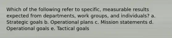 Which of the following refer to specific, measurable results expected from departments, work groups, and individuals? a. Strategic goals b. Operational plans c. Mission statements d. Operational goals e. Tactical goals