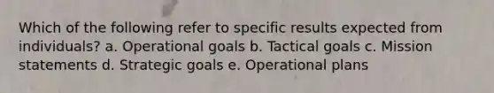 Which of the following refer to specific results expected from individuals? a. Operational goals b. Tactical goals c. Mission statements d. Strategic goals e. Operational plans