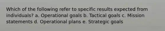 Which of the following refer to specific results expected from individuals? a. Operational goals b. Tactical goals c. Mission statements d. Operational plans e. Strategic goals