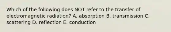 Which of the following does NOT refer to the transfer of electromagnetic radiation? A. absorption B. transmission C. scattering D. reflection E. conduction