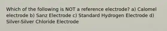 Which of the following is NOT a reference electrode? a) Calomel electrode b) Sanz Electrode c) Standard Hydrogen Electrode d) Silver-Silver Chloride Electrode