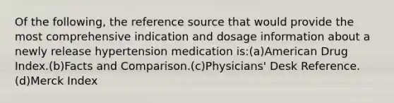 Of the following, the reference source that would provide the most comprehensive indication and dosage information about a newly release hypertension medication is:(a)American Drug Index.(b)Facts and Comparison.(c)Physicians' Desk Reference.(d)Merck Index