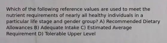 Which of the following reference values are used to meet the nutrient requirements of nearly all healthy individuals in a particular life stage and gender group? A) Recommended Dietary Allowances B) Adequate Intake C) Estimated Average Requirement D) Tolerable Upper Level