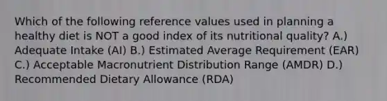 Which of the following reference values used in planning a healthy diet is NOT a good index of its nutritional quality? A.) Adequate Intake (AI) B.) Estimated Average Requirement (EAR) C.) Acceptable Macronutrient Distribution Range (AMDR) D.) Recommended Dietary Allowance (RDA)