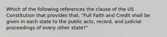 Which of the following references the clause of the US Constitution that provides that, "Full Faith and Credit shall be given in each state to the public acts, record, and judicial proceedings of every other state?"