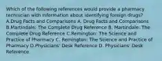 Which of the following references would provide a pharmacy technician with information about identifying foreign drugs? A.Drug Facts and Comparisons A. Drug Facts and Comparisons B.Martindale: The Complete Drug Reference B. Martindale: The Complete Drug Reference C.Remington: The Science and Practice of Pharmacy C. Remington: The Science and Practice of Pharmacy D.Physicians' Desk Reference D. Physicians' Desk Reference