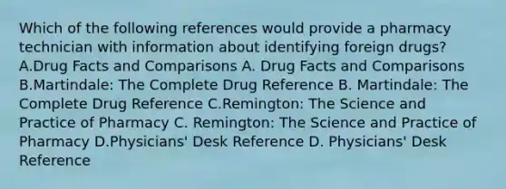 Which of the following references would provide a pharmacy technician with information about identifying foreign drugs? A.Drug Facts and Comparisons A. Drug Facts and Comparisons B.Martindale: The Complete Drug Reference B. Martindale: The Complete Drug Reference C.Remington: The Science and Practice of Pharmacy C. Remington: The Science and Practice of Pharmacy D.Physicians' Desk Reference D. Physicians' Desk Reference