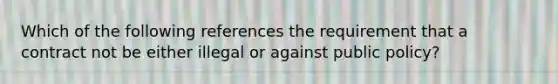 Which of the following references the requirement that a contract not be either illegal or against public policy?