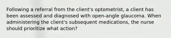 Following a referral from the client's optometrist, a client has been assessed and diagnosed with open-angle glaucoma. When administering the client's subsequent medications, the nurse should prioritize what action?