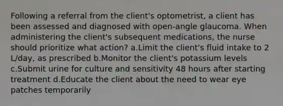 Following a referral from the client's optometrist, a client has been assessed and diagnosed with open-angle glaucoma. When administering the client's subsequent medications, the nurse should prioritize what action? a.Limit the client's fluid intake to 2 L/day, as prescribed b.Monitor the client's potassium levels c.Submit urine for culture and sensitivity 48 hours after starting treatment d.Educate the client about the need to wear eye patches temporarily