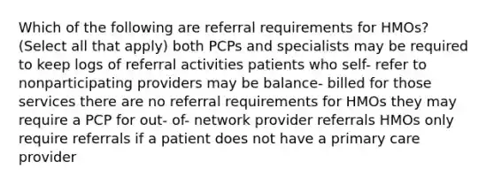 Which of the following are referral requirements for HMOs? (Select all that apply) both PCPs and specialists may be required to keep logs of referral activities patients who self- refer to nonparticipating providers may be balance- billed for those services there are no referral requirements for HMOs they may require a PCP for out- of- network provider referrals HMOs only require referrals if a patient does not have a primary care provider