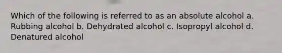 Which of the following is referred to as an absolute alcohol a. Rubbing alcohol b. Dehydrated alcohol c. Isopropyl alcohol d. Denatured alcohol