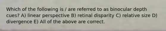 Which of the following is / are referred to as binocular depth cues? A) linear perspective B) retinal disparity C) relative size D) divergence E) All of the above are correct.