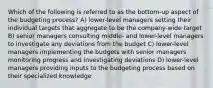 Which of the following is referred to as the bottom-up aspect of the budgeting process? A) lower-level managers setting their individual targets that aggregate to be the company-wide target B) senior managers consulting middle- and lower-level managers to investigate any deviations from the budget C) lower-level managers implementing the budgets with senior managers monitoring progress and investigating deviations D) lower-level managers providing inputs to the budgeting process based on their specialized knowledge