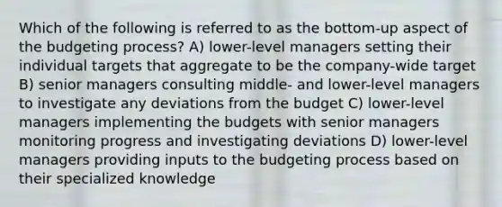 Which of the following is referred to as the bottom-up aspect of the budgeting process? A) lower-level managers setting their individual targets that aggregate to be the company-wide target B) senior managers consulting middle- and lower-level managers to investigate any deviations from the budget C) lower-level managers implementing the budgets with senior managers monitoring progress and investigating deviations D) lower-level managers providing inputs to the budgeting process based on their specialized knowledge