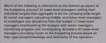 Which of the following is referred to as the bottom-up aspect of the budgeting process? A) lower-level managers setting their individual targets that aggregate to be the company-wide target B) senior managers consulting middle- and lower-level managers to investigate any deviations from the budget C) lower-level managers implementing the budgets with senior managers monitoring progress and investigating deviations D) lower-level managers providing inputs to the budgeting process based on their specialized knowledge and familiarity of the operation