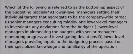 Which of the following is referred to as the bottom-up aspect of the budgeting process? A) lower-level managers setting their individual targets that aggregate to be the company-wide target B) senior managers consulting middle- and lower-level managers to investigate any deviations from the budget C) lower-level managers implementing the budgets with senior managers monitoring progress and investigating deviations D) lower-level managers providing inputs to the budgeting process based on their specialized knowledge and familiarity of the operation