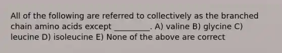 All of the following are referred to collectively as the branched chain amino acids except _________. A) valine B) glycine C) leucine D) isoleucine E) None of the above are correct