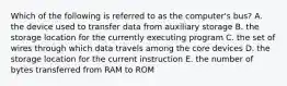 Which of the following is referred to as the computer's bus? A. the device used to transfer data from auxiliary storage B. the storage location for the currently executing program C. the set of wires through which data travels among the core devices D. the storage location for the current instruction E. the number of bytes transferred from RAM to ROM