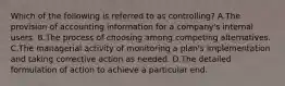 Which of the following is referred to as controlling? A.The provision of accounting information for a company's internal users. B.The process of choosing among competing alternatives. C.The managerial activity of monitoring a plan's implementation and taking corrective action as needed. D.The detailed formulation of action to achieve a particular end.