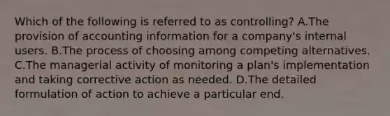 Which of the following is referred to as controlling? A.The provision of accounting information for a company's internal users. B.The process of choosing among competing alternatives. C.The managerial activity of monitoring a plan's implementation and taking corrective action as needed. D.The detailed formulation of action to achieve a particular end.