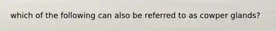 which of the following can also be referred to as cowper glands?