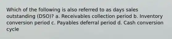 Which of the following is also referred to as days sales outstanding (DSO)? a. Receivables collection period b. Inventory conversion period c. Payables deferral period d. Cash conversion cycle