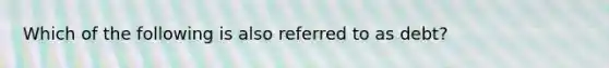 Which of the following is also referred to as debt?