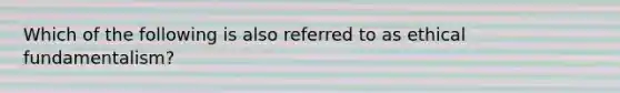 Which of the following is also referred to as ethical fundamentalism?