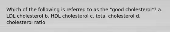 Which of the following is referred to as the "good cholesterol"? a. LDL cholesterol b. HDL cholesterol c. total cholesterol d. cholesterol ratio