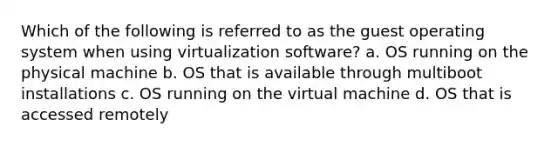 Which of the following is referred to as the guest operating system when using virtualization software? a. OS running on the physical machine b. OS that is available through multiboot installations c. OS running on the virtual machine d. OS that is accessed remotely